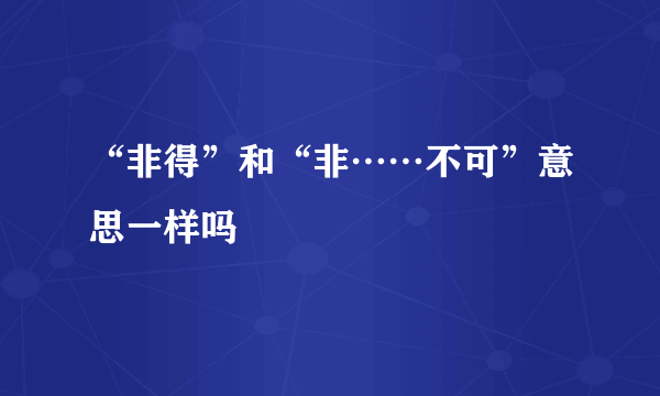 “非得”和“非……不可”意思一样吗