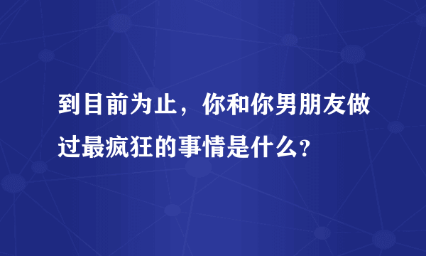 到目前为止，你和你男朋友做过最疯狂的事情是什么？