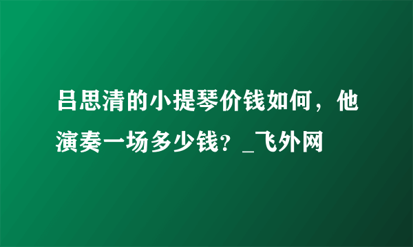 吕思清的小提琴价钱如何，他演奏一场多少钱？_飞外网