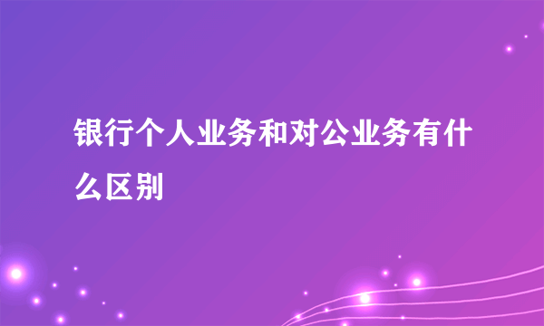 银行个人业务和对公业务有什么区别