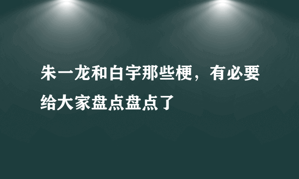 朱一龙和白宇那些梗，有必要给大家盘点盘点了