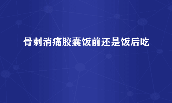 骨刺消痛胶囊饭前还是饭后吃