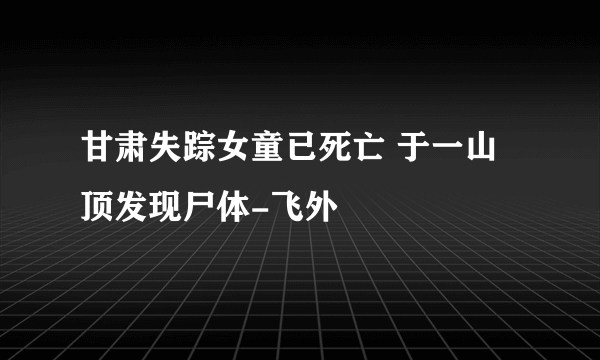 甘肃失踪女童已死亡 于一山顶发现尸体-飞外