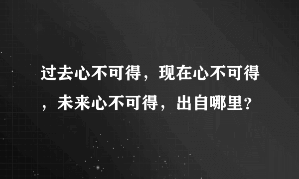 过去心不可得，现在心不可得，未来心不可得，出自哪里？