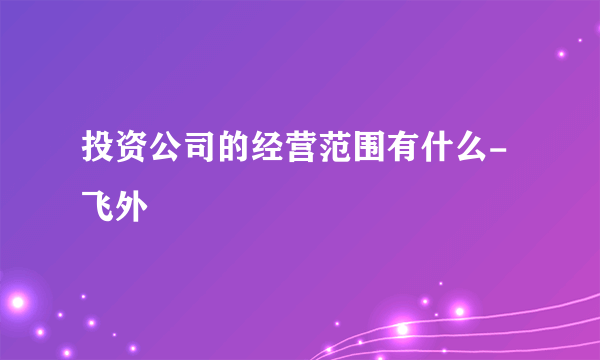 投资公司的经营范围有什么-飞外