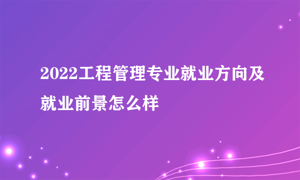 2022工程管理专业就业方向及就业前景怎么样