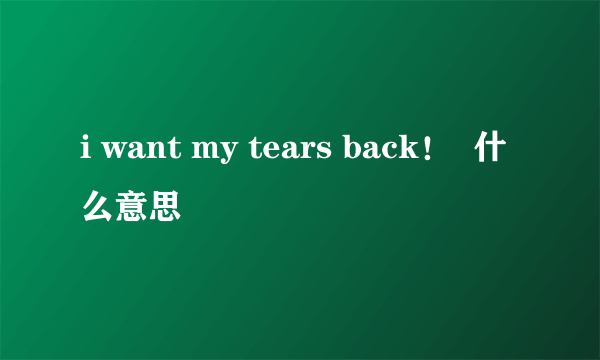 i want my tears back！  什么意思