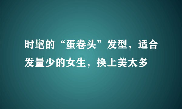 时髦的“蛋卷头”发型，适合发量少的女生，换上美太多