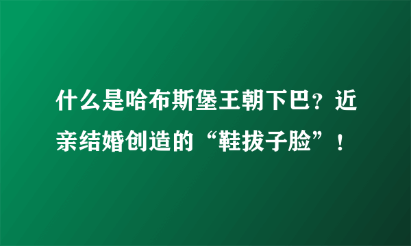 什么是哈布斯堡王朝下巴？近亲结婚创造的“鞋拔子脸”！