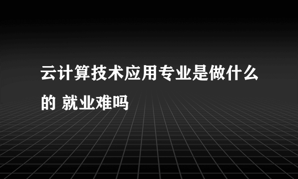 云计算技术应用专业是做什么的 就业难吗