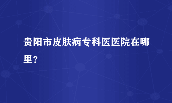 贵阳市皮肤病专科医医院在哪里？