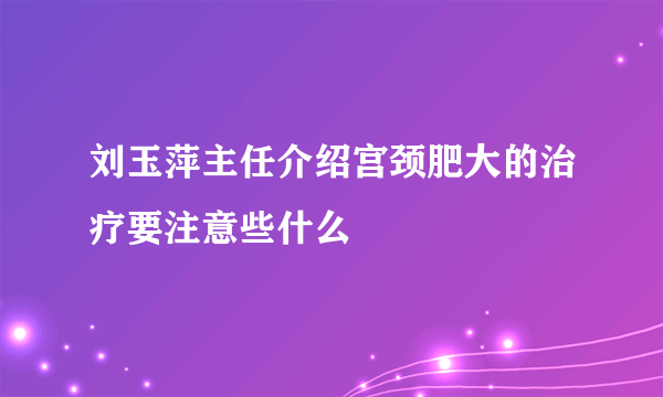 刘玉萍主任介绍宫颈肥大的治疗要注意些什么