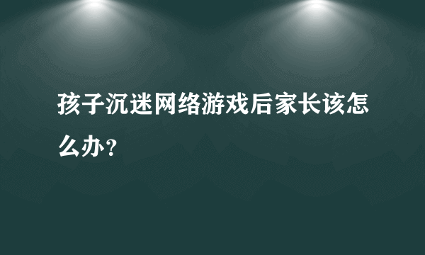 孩子沉迷网络游戏后家长该怎么办？