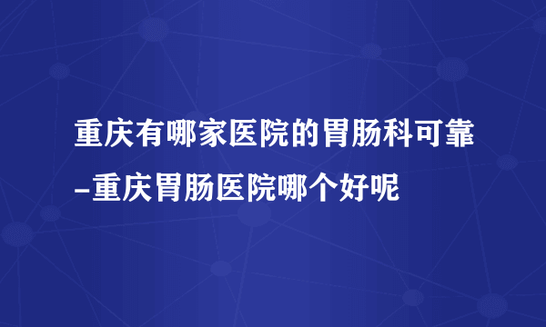 重庆有哪家医院的胃肠科可靠-重庆胃肠医院哪个好呢