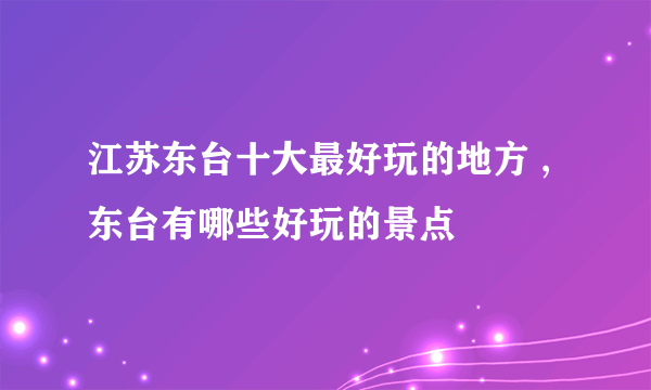 江苏东台十大最好玩的地方 ,东台有哪些好玩的景点