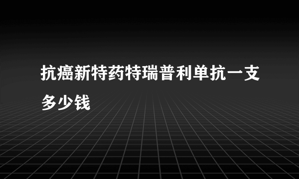 抗癌新特药特瑞普利单抗一支多少钱