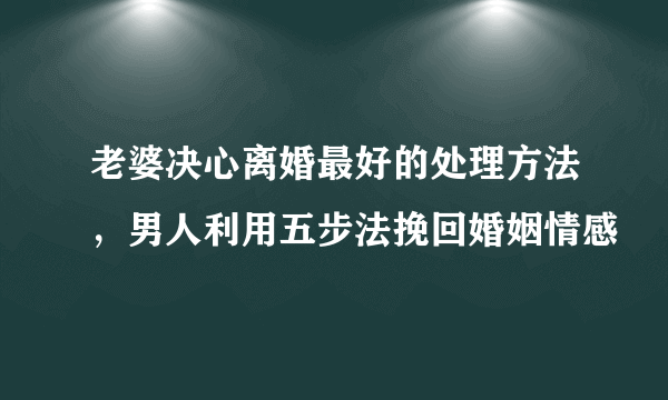 老婆决心离婚最好的处理方法，男人利用五步法挽回婚姻情感