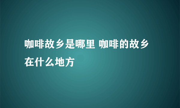 咖啡故乡是哪里 咖啡的故乡在什么地方