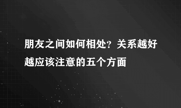 朋友之间如何相处？关系越好越应该注意的五个方面