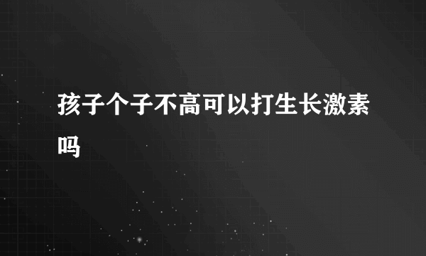 孩子个子不高可以打生长激素吗