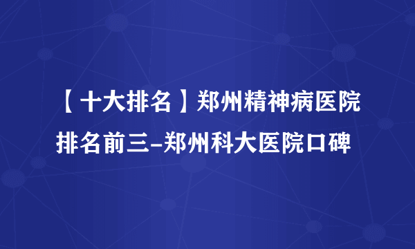 【十大排名】郑州精神病医院排名前三-郑州科大医院口碑