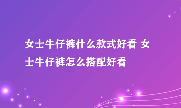 女士牛仔裤什么款式好看 女士牛仔裤怎么搭配好看