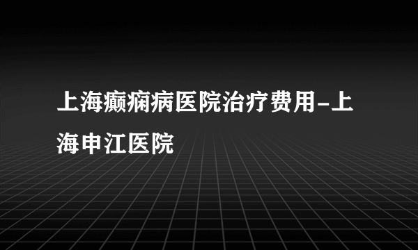 上海癫痫病医院治疗费用-上海申江医院