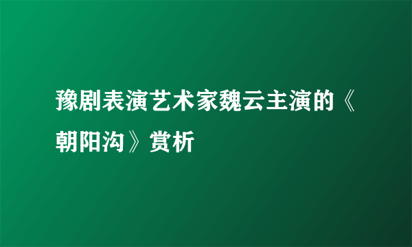 豫剧表演艺术家魏云主演的《朝阳沟》赏析