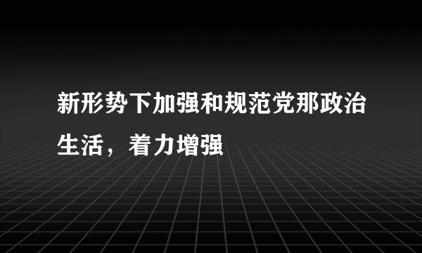 新形势下加强和规范党那政治生活，着力增强