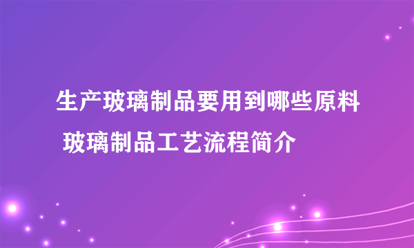 生产玻璃制品要用到哪些原料 玻璃制品工艺流程简介