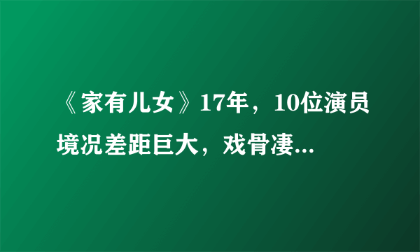 《家有儿女》17年，10位演员境况差距巨大，戏骨凄凉，童星爆红