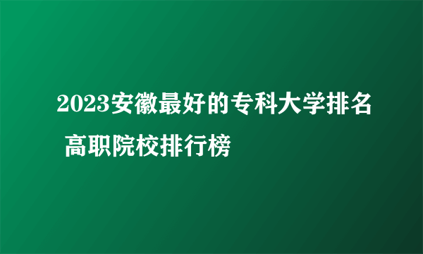 2023安徽最好的专科大学排名 高职院校排行榜