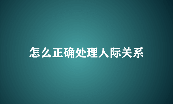 怎么正确处理人际关系