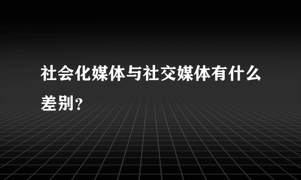 社会化媒体与社交媒体有什么差别？