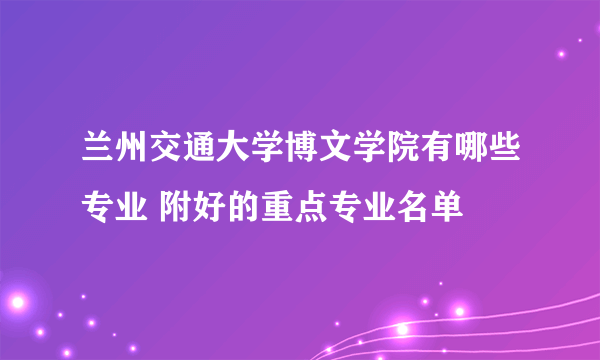 兰州交通大学博文学院有哪些专业 附好的重点专业名单