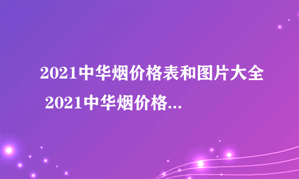 2021中华烟价格表和图片大全 2021中华烟价格多少钱一包