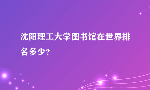 沈阳理工大学图书馆在世界排名多少？