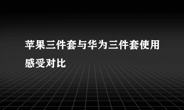 苹果三件套与华为三件套使用感受对比