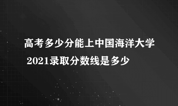 高考多少分能上中国海洋大学 2021录取分数线是多少