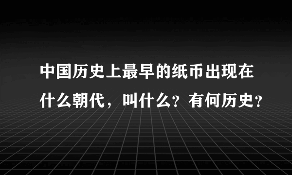 中国历史上最早的纸币出现在什么朝代，叫什么？有何历史？