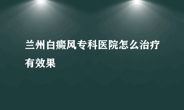 兰州白癜风专科医院怎么治疗有效果