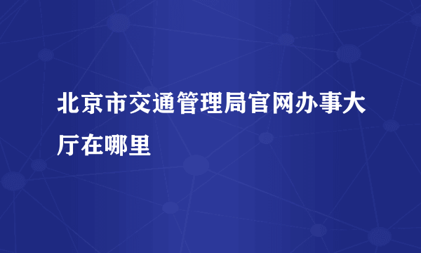 北京市交通管理局官网办事大厅在哪里