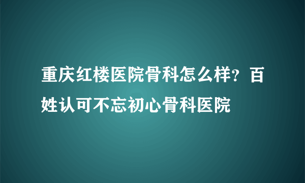 重庆红楼医院骨科怎么样？百姓认可不忘初心骨科医院