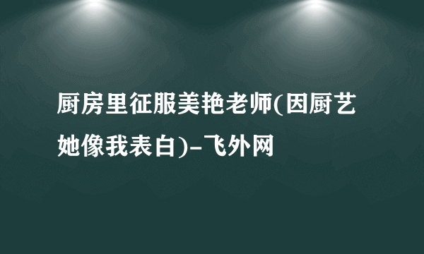 厨房里征服美艳老师(因厨艺她像我表白)-飞外网