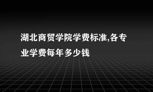 湖北商贸学院学费标准,各专业学费每年多少钱