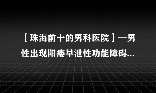 【珠海前十的男科医院】—男性出现阳痿早泄性功能障碍怎么治疗?