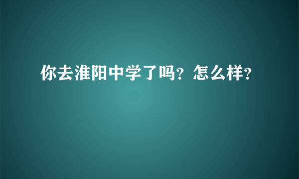 你去淮阳中学了吗？怎么样？