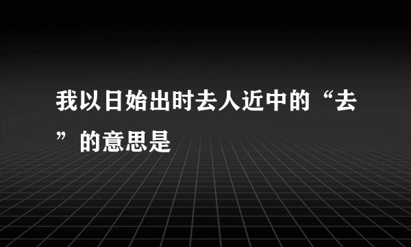 我以日始出时去人近中的“去”的意思是