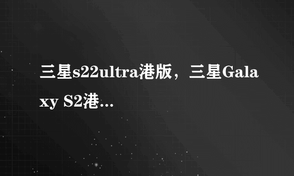 三星s22ultra港版，三星Galaxy S2港版韩版欧版有什么区别哪个好有经验的来