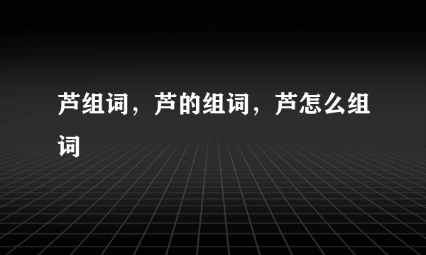 芦组词，芦的组词，芦怎么组词